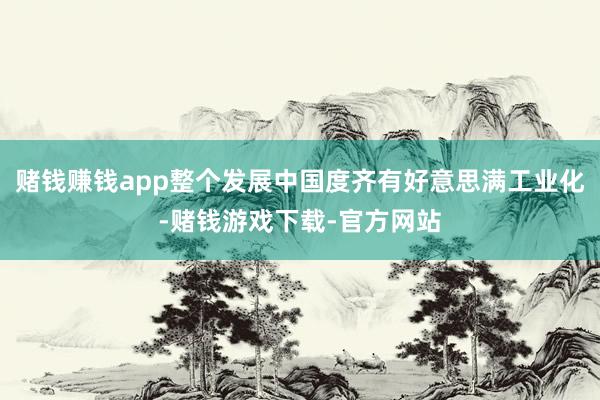 赌钱赚钱app整个发展中国度齐有好意思满工业化-赌钱游戏下载-官方网站