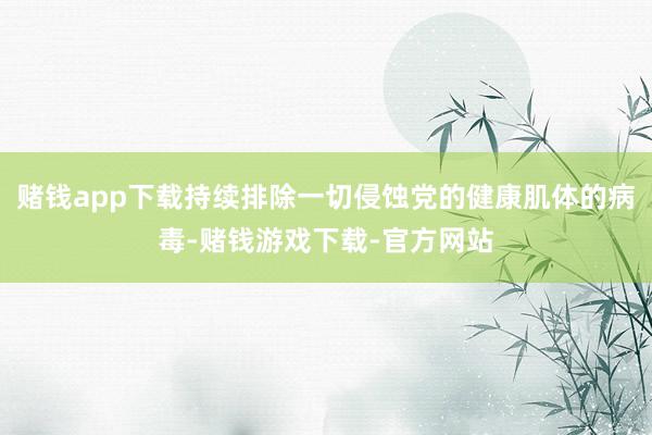 赌钱app下载持续排除一切侵蚀党的健康肌体的病毒-赌钱游戏下载-官方网站