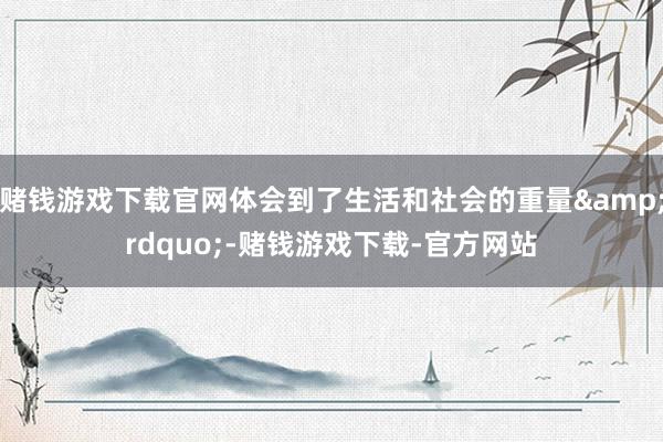 赌钱游戏下载官网体会到了生活和社会的重量&rdquo;-赌钱游戏下载-官方网站