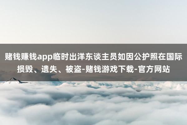 赌钱赚钱app临时出洋东谈主员如因公护照在国际损毁、遗失、被盗-赌钱游戏下载-官方网站