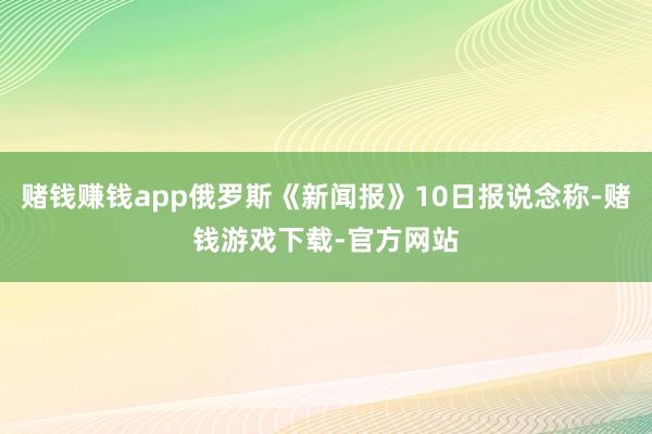 赌钱赚钱app俄罗斯《新闻报》10日报说念称-赌钱游戏下载-官方网站