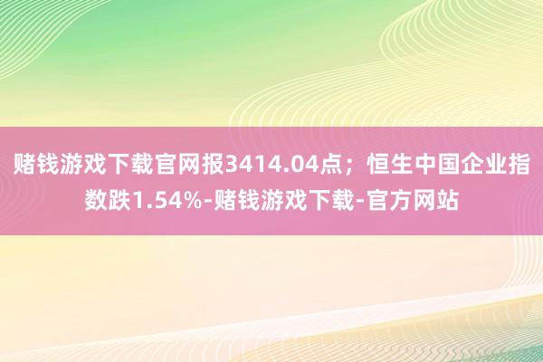 赌钱游戏下载官网报3414.04点；恒生中国企业指数跌1.54%-赌钱游戏下载-官方网站