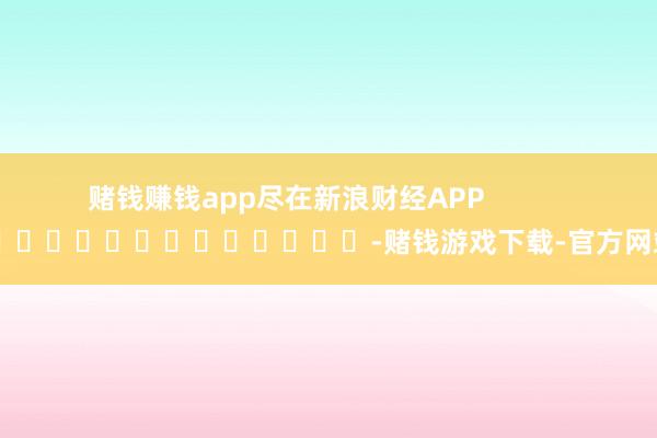 赌钱赚钱app尽在新浪财经APP            													-赌钱游戏下载-官方网站