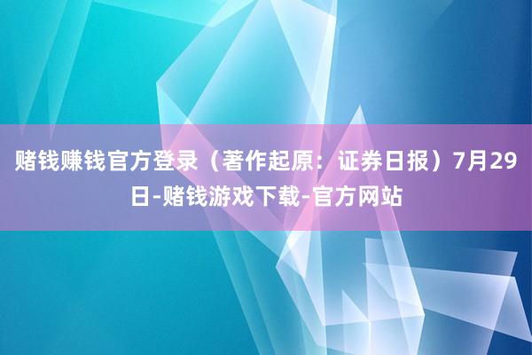 赌钱赚钱官方登录（著作起原：证券日报）7月29日-赌钱游戏下载-官方网站