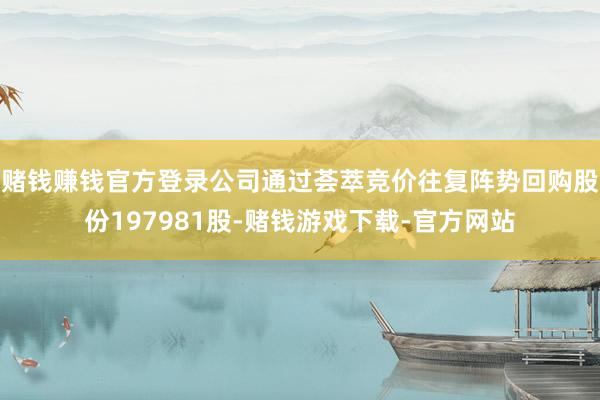 赌钱赚钱官方登录公司通过荟萃竞价往复阵势回购股份197981股-赌钱游戏下载-官方网站