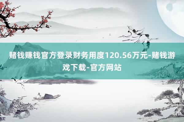 赌钱赚钱官方登录财务用度120.56万元-赌钱游戏下载-官方网站