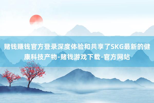 赌钱赚钱官方登录深度体验和共享了SKG最新的健康科技产物-赌钱游戏下载-官方网站