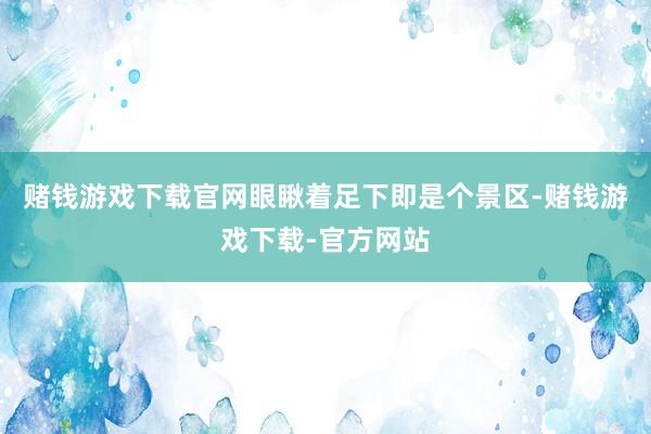 赌钱游戏下载官网眼瞅着足下即是个景区-赌钱游戏下载-官方网站