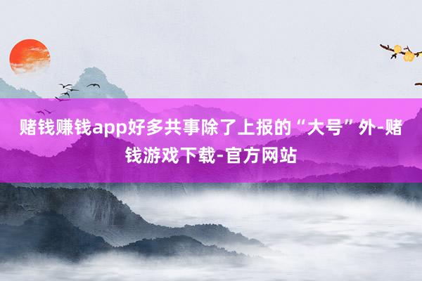 赌钱赚钱app好多共事除了上报的“大号”外-赌钱游戏下载-官方网站