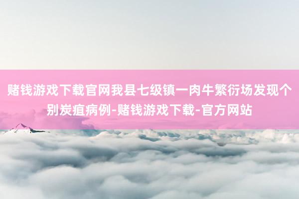 赌钱游戏下载官网我县七级镇一肉牛繁衍场发现个别炭疽病例-赌钱游戏下载-官方网站