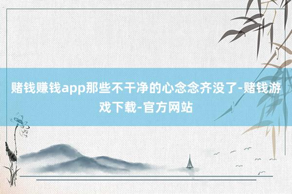 赌钱赚钱app那些不干净的心念念齐没了-赌钱游戏下载-官方网站