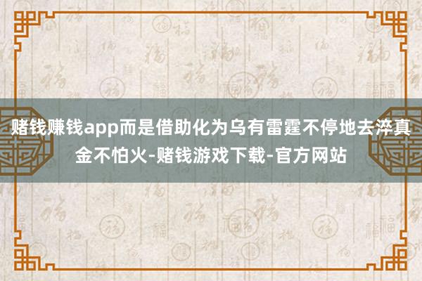 赌钱赚钱app而是借助化为乌有雷霆不停地去淬真金不怕火-赌钱游戏下载-官方网站