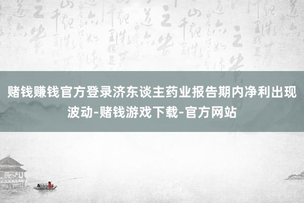 赌钱赚钱官方登录济东谈主药业报告期内净利出现波动-赌钱游戏下载-官方网站