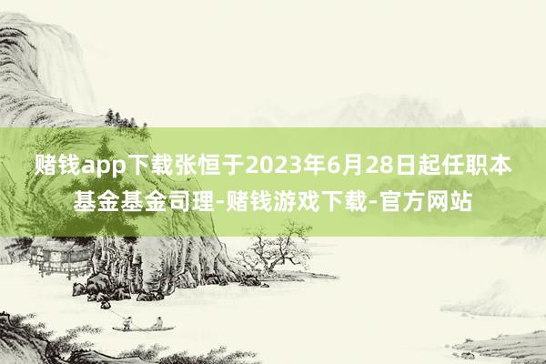 赌钱app下载张恒于2023年6月28日起任职本基金基金司理-赌钱游戏下载-官方网站