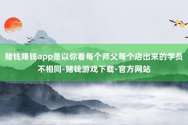 赌钱赚钱app是以你看每个师父每个店出来的学员不相同-赌钱游戏下载-官方网站