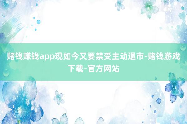 赌钱赚钱app现如今又要禁受主动退市-赌钱游戏下载-官方网站