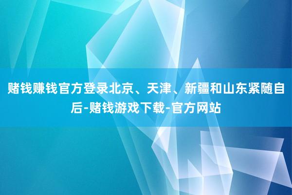 赌钱赚钱官方登录北京、天津、新疆和山东紧随自后-赌钱游戏下载-官方网站