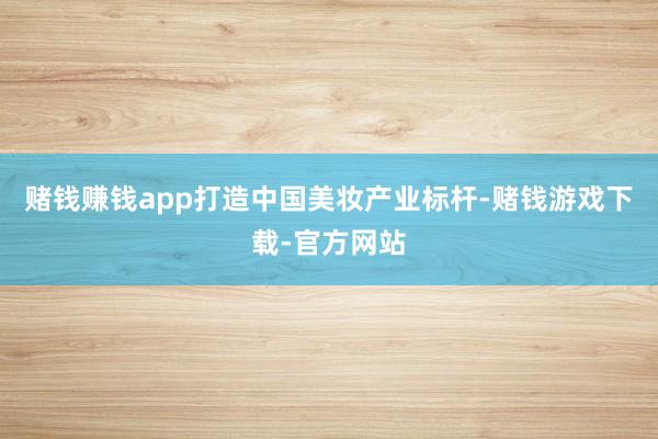 赌钱赚钱app打造中国美妆产业标杆-赌钱游戏下载-官方网站