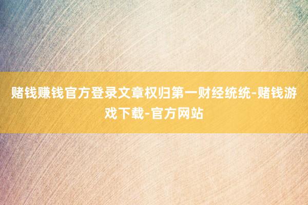 赌钱赚钱官方登录文章权归第一财经统统-赌钱游戏下载-官方网站