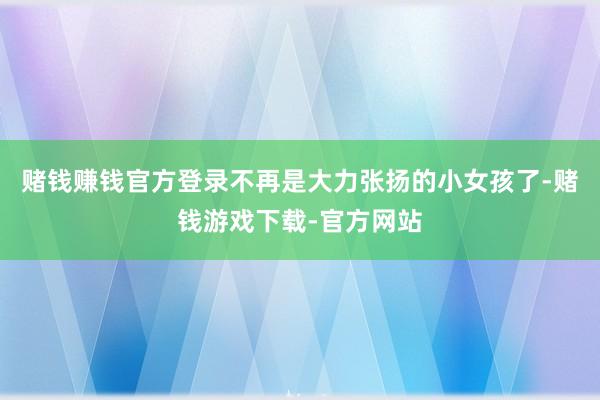 赌钱赚钱官方登录不再是大力张扬的小女孩了-赌钱游戏下载-官方网站