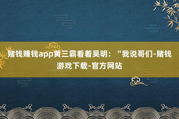 赌钱赚钱app黄三霸看着吴明：“我说哥们-赌钱游戏下载-官方网站