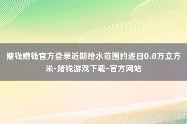 赌钱赚钱官方登录近期给水范围约逐日0.8万立方米-赌钱游戏下载-官方网站