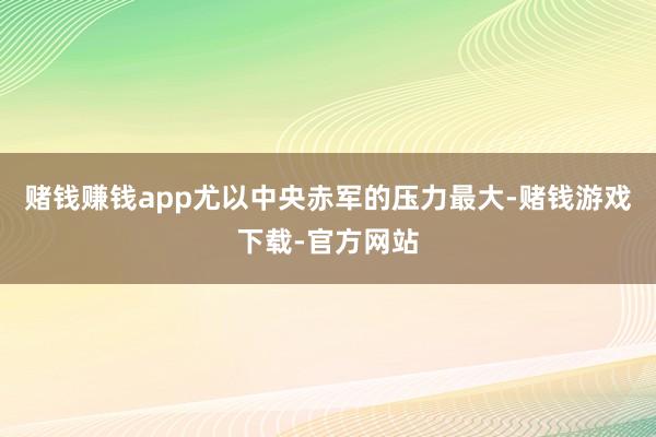 赌钱赚钱app尤以中央赤军的压力最大-赌钱游戏下载-官方网站