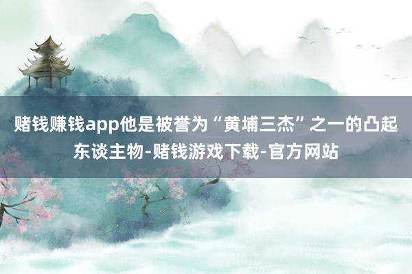 赌钱赚钱app他是被誉为“黄埔三杰”之一的凸起东谈主物-赌钱游戏下载-官方网站