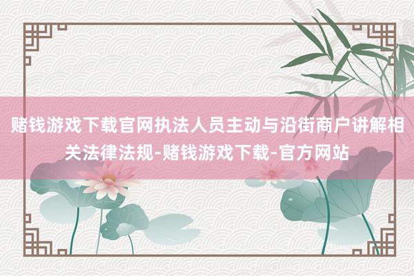 赌钱游戏下载官网执法人员主动与沿街商户讲解相关法律法规-赌钱游戏下载-官方网站