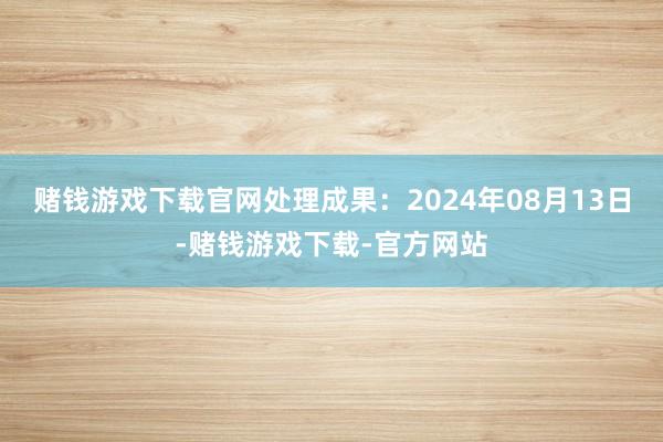 赌钱游戏下载官网处理成果：2024年08月13日-赌钱游戏下载-官方网站