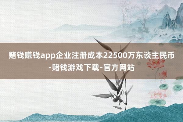 赌钱赚钱app企业注册成本22500万东谈主民币-赌钱游戏下载-官方网站