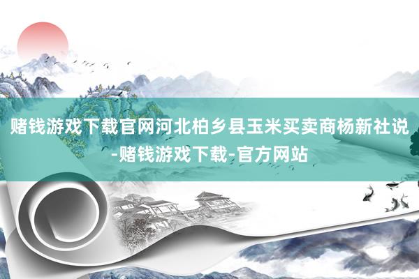 赌钱游戏下载官网　　河北柏乡县玉米买卖商杨新社说-赌钱游戏下载-官方网站