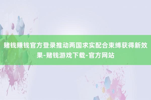 赌钱赚钱官方登录推动两国求实配合束缚获得新效果-赌钱游戏下载-官方网站