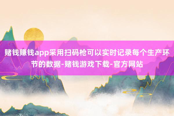 赌钱赚钱app采用扫码枪可以实时记录每个生产环节的数据-赌钱游戏下载-官方网站