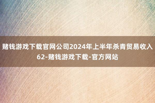 赌钱游戏下载官网公司2024年上半年杀青贸易收入62-赌钱游戏下载-官方网站