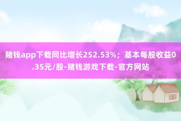 赌钱app下载同比增长252.53%；基本每股收益0.35元/股-赌钱游戏下载-官方网站