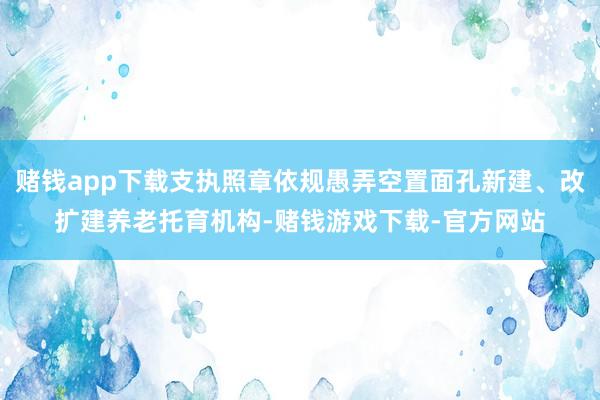 赌钱app下载支执照章依规愚弄空置面孔新建、改扩建养老托育机构-赌钱游戏下载-官方网站