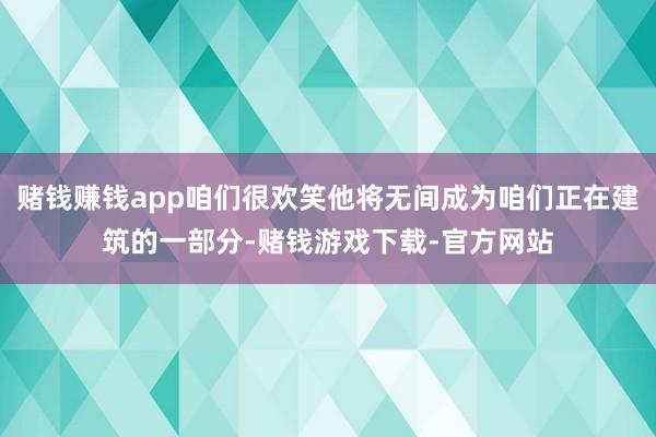 赌钱赚钱app咱们很欢笑他将无间成为咱们正在建筑的一部分-赌钱游戏下载-官方网站