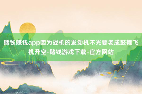 赌钱赚钱app因为战机的发动机不光要老成鼓舞飞机升空-赌钱游戏下载-官方网站