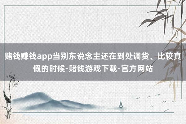 赌钱赚钱app当别东说念主还在到处调货、比较真假的时候-赌钱游戏下载-官方网站