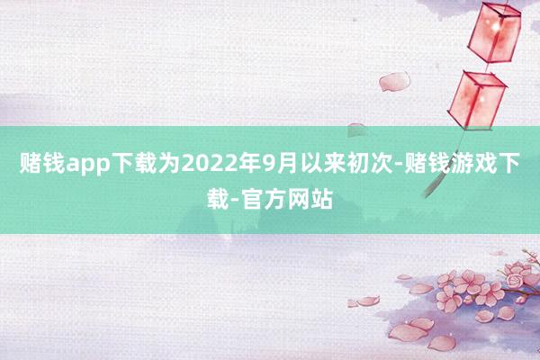 赌钱app下载为2022年9月以来初次-赌钱游戏下载-官方网站