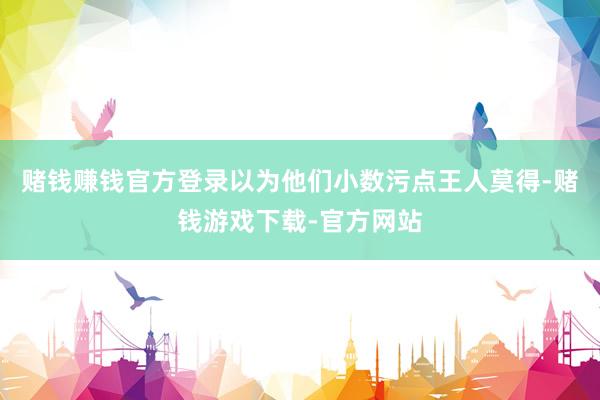 赌钱赚钱官方登录以为他们小数污点王人莫得-赌钱游戏下载-官方网站