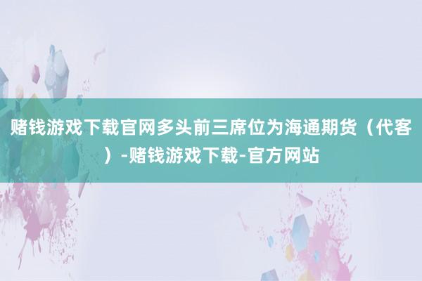 赌钱游戏下载官网多头前三席位为海通期货（代客）-赌钱游戏下载-官方网站