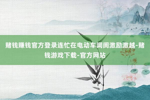 赌钱赚钱官方登录连忙在电动车阛阓激励激越-赌钱游戏下载-官方网站