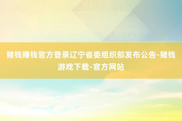 赌钱赚钱官方登录辽宁省委组织部发布公告-赌钱游戏下载-官方网站