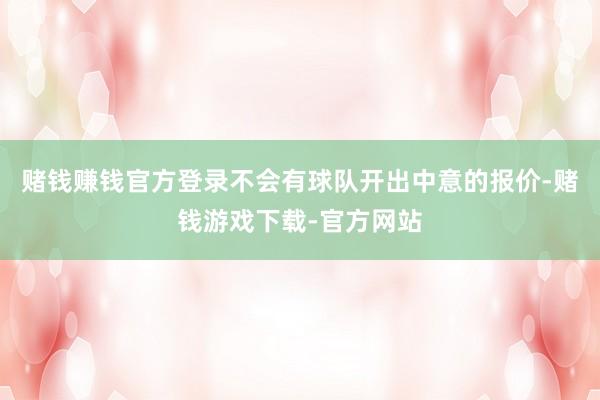 赌钱赚钱官方登录不会有球队开出中意的报价-赌钱游戏下载-官方网站