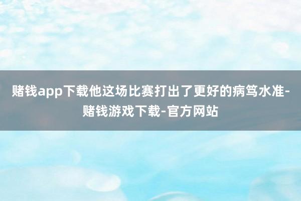 赌钱app下载他这场比赛打出了更好的病笃水准-赌钱游戏下载-官方网站