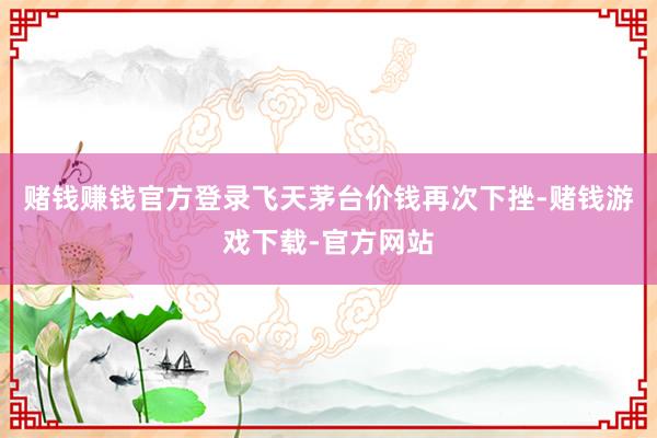 赌钱赚钱官方登录飞天茅台价钱再次下挫-赌钱游戏下载-官方网站