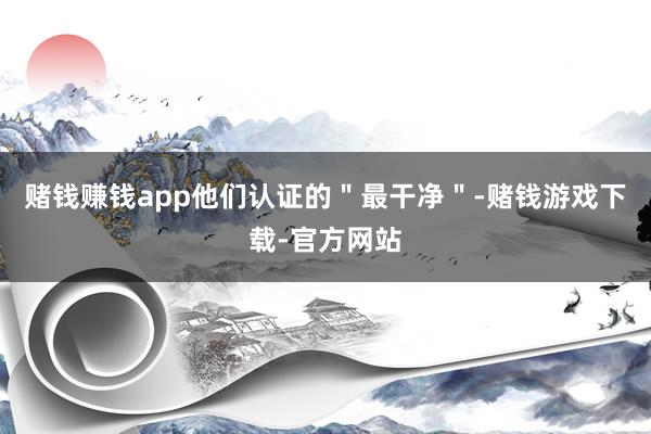 赌钱赚钱app他们认证的＂最干净＂-赌钱游戏下载-官方网站