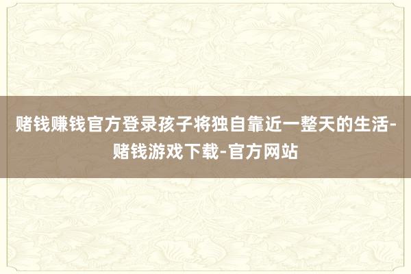 赌钱赚钱官方登录孩子将独自靠近一整天的生活-赌钱游戏下载-官方网站